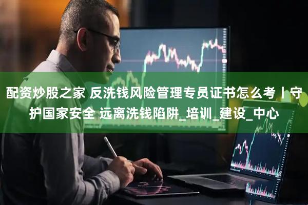 配资炒股之家 反洗钱风险管理专员证书怎么考丨守护国家安全 远离洗钱陷阱_培训_建设_中心