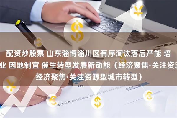 配资炒股票 山东淄博淄川区有序淘汰落后产能 培育壮大新兴产业 因地制宜 催生转型发展新动能（经济聚焦·关注资源型城市转型）