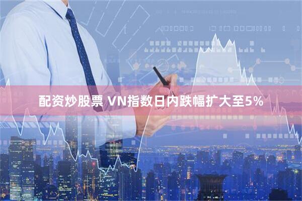 配资炒股票 VN指数日内跌幅扩大至5%