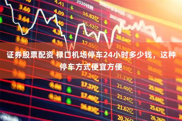 证券股票配资 禄口机场停车24小时多少钱，这种停车方式便宜方便