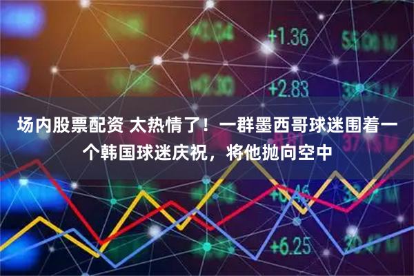 场内股票配资 太热情了！一群墨西哥球迷围着一个韩国球迷庆祝，将他抛向空中