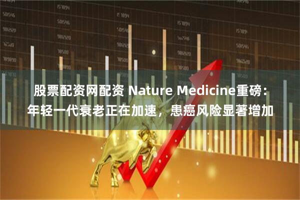 股票配资网配资 Nature Medicine重磅：年轻一代衰老正在加速，患癌风险显著增加