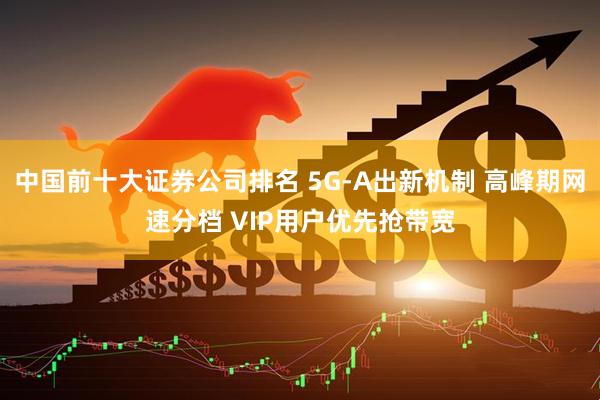 中国前十大证券公司排名 5G-A出新机制 高峰期网速分档 VIP用户优先抢带宽