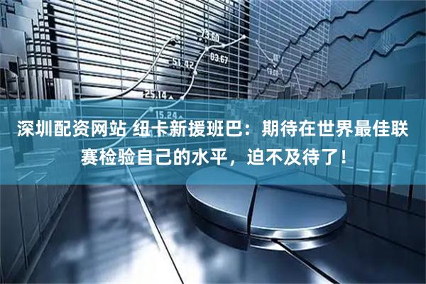深圳配资网站 纽卡新援班巴：期待在世界最佳联赛检验自己的水平，迫不及待了！