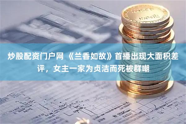 炒股配资门户网 《兰香如故》首播出现大面积差评，女主一家为贞洁而死被群嘲