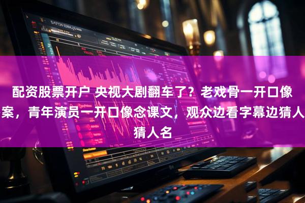 配资股票开户 央视大剧翻车了？老戏骨一开口像办案，青年演员一开口像念课文，观众边看字幕边猜人名